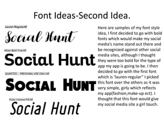 Font Ideas-Second Idea.
Here are samples of my font style
idea, I first decided to go with bold
fonts which would make my social
media’s name stand out there and
be recognized against other social
media sites, although I thought
they were too bold for the type of
app my app is going to be. I then
decided to go with the first font
which is ‘lauren-regular” I picked
this font over the others as it was
very simple, girly which reflects
my app(fashion,make-up ect). I
thought that this font would give
my social media site a girl touch.
 
