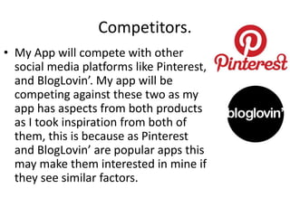 Competitors.
• My App will compete with other
social media platforms like Pinterest,
and BlogLovin’. My app will be
competing against these two as my
app has aspects from both products
as I took inspiration from both of
them, this is because as Pinterest
and BlogLovin’ are popular apps this
may make them interested in mine if
they see similar factors.
 