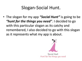 Slogan-Social Hunt.
• The slogan for my app “Social Hunt” is going to be
“hunt for the things you need". I decided to go
with this particular slogan as its catchy and
remembered, I also decided to go with this slogan
as it represents what my app is about.
 