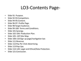 LO3-Contents Page-
• Slide 91: Purpose.
• Slide 92-93:Competitors.
• Slide 94-95:Content.
• Slide 96-97: Profile Page.
• Slide 98:Target Audience.
• Slide 99-100: Terms and Conditions.
• Slide 101:Synergy.
• Slide 102-104: Production Plan.
• Slide 105:-107:Site Map.
• Slide 108-110:Sign up page/navitgation bar.
• Slide 111:Revenue
• Slide 112:Pay Per Click Advertising.
• Slide 113:Pop Ups.
• Slide 114-120: Legal and Ethical/Data Protection.
• Slide 121:Conclusion.
 
