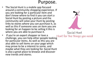Purpose.
• The Social Hunt is a mobile app focused
around a community shopping experience. If
you are looking for a particular item and
don’t know where to find it you can start a
Social Hunt by posting a picture and the
community will solve your Hunt by posting
links to stores where you can purchase it, as
well as this if someone sees an item you are
looking for an happen to be selling it this is
where you are able to purchase it.
• If you’re an expert shopper or love a
challenge, you can help other people looking
for particular items. As well as this you are
also able to sell items on your page which
may prove to be a interest to some, and
maybe what they are looking for. Social Hunt
is also a great place to browse and discover
new trends and stores.
 