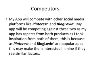 Competitors-
• My App will compete with other social media
platforms like Pinterest, and BlogLovin’. My
app will be competing against these two as my
app has aspects from both products as I took
inspiration from both of them, this is because
as Pinterest and BlogLovin’ are popular apps
this may make them interested in mine if they
see similar factors.
 