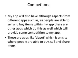Competitors-
• My app will also have although aspects from
different apps such as, as people are able to
sell and buy items within my app there are
other apps which do this as well which will
provide some competition to my app.
• These are apps like ‘depot’ which is an site
where people are able to buy, sell and share
items.
 
