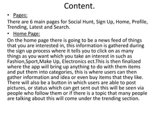 Content.
• Pages:
There are 6 main pages for Social Hunt, Sign Up, Home, Profile,
Trending, Latest and Search.
• Home Page:
On the home page there is going to be a news feed of things
that you are interested in, this information is gathered during
the sign up process where it tells you to click on as many
things as you want which you take an interest in such as
Fashion,Sport,Make Up, Electronics ect.This is then finalized
where the app will bring up anything to do with them items
and put them into categories, this is where users can then
gather information and idea or even buy items that they like.
There will also be a button in which users are able to post
pictures, or status which can get sent out this will be seen via
people who follow them or if there is a topic that many people
are talking about this will come under the trending section.
 