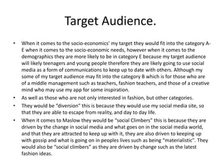 Target Audience.
• When it comes to the socio-economics' my target they would fit into the category A-
E when it comes to the socio-economic needs, however when it comes to the
demographics they are more likely to be in category E because my target audience
will likely teenagers and young people therefore they are likely going to use social
media as a form of communications to keep up to date with others. Although my
some of my target audience may fit into the category B which is for those who are
of a middle management such as teachers, fashion teachers, and those of a creative
mind who may use my app for some inspiration.
• As well as those who are not only interested in fashion, but other categories.
• They would be “diversion” this is because they would use my social media site, so
that they are able to escape from reality, and day to day life.
• When it comes to Maslow they would be “social Climbers” this is because they are
driven by the change in social media and what goes on in the social media world,
and that they are attracted to keep up with it, they are also driven to keeping up
with gossip and what is going on in peoples lives such as being “materialistic". They
would also be “social climbers” as they are driven by change such as the latest
fashion ideas.
 