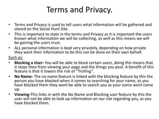 Terms and Privacy.
• Terms and Privacy is used to tell users what information will be gathered and
stored on the Social Hunt Site.
• This is important to state in the terms and Privacy as it is important the users
known what information we will be collecting, as well as this means we will
be gaining the users trust.
• ALL personal information is kept very privately, depending on how private
they want their information to be this can be done on their own behalf.
Such as:
• Blocking a User- You will be able to block certain users, doing this means that
it stops then from viewing your page and the things you post. A benefit of this
feature is that it lowers the risk of “Trolling”.
• No Name- The no name feature is linked with the blocking feature by this the
person you have blocked when it comes to searching for your name, as you
have blocked them they wont be able to search you as your name wont come
up.
• Viewing-This links in with the No Name and Blocking user feature by this the
user will not be able to look up information on our site regarding you, as you
have blocked them.
 