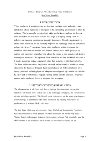 By Chelsie Brandrick Page 1
Unit 35 - Essay on The Art Form of Video Installation
By Chelsie Brandrick
I. INTRODUCTION
Video installation is a contemporary art from that combines video technology with
installation art and makes use of all aspects of the surrounding environment to affect the
audience. This increasingly popular digital video production technology has become
more accessible and as a result is visible in a range of everyday settings such as
galleries and museums or urban and industrial landscapes. The only requirements to
create video installation art are electricity to power the technology used and darkness to
enhance the viewers’ experience. Many video installation artists incorporate the
exhibition space into the narrative and structure of their piece, which produces an
ambient and immersive atmosphere that allows the viewer to play an active role in their
consumption of the art. This separates video installation art from traditional art forms as
it creates a complete unified experience rather than a display of individual artworks.
The focus on how the viewer experiences the work and the desire to provide an intense
atmosphere for them is a dominant theme in installation art. Video installation art is
usually presented by being played on a loop or when triggered by a viewer but can also
be a live feed or performance. Popular viewing formats include a monitor, projection
system, and a standalone device or integrated into a sculpture.
II. HISTORY OF VIDEO INSTALLATION
The advancements in television and film technology have dominated the creative
industries for the last half a century and as the technology developed, the classifications
of what art is has expanded. This birthed a new exploratory age for artists who began to
use technology to experiment with video installation by creating short videos of
performances or a staged display of events.
The lead figure of the pop art movement, Andy Warhol and Korean artist Nam June
Paik are considered to be the pioneers of video installation art. In the early 1960’s
Warhol filmed performances to convey his messages whereas Paik essentially used the
video camera as his paintbrush and a monitor as his canvas to display his art.
 