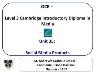 OCR –
Level 3 Cambridge Introductory Diploma in
Media
Unit 35:
Social Media Products
St. Andrew’s Catholic School –
Candidate - Fiona Davison
Number - 1107
 