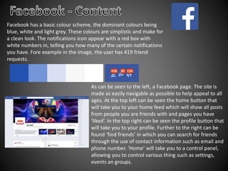 Facebook has a basic colour scheme, the dominant colours being
blue, white and light grey. These colours are simplistic and make for
a clean look. The notifications icon appear with a red box with
white numbers in, telling you how many of the certain notifications
you have. Fore example in the image, the user has 419 friend
requests.
As can be seen to the left, a Facebook page. The site is
made as easily navigable as possible to help appeal to all
ages. At the top left can be seen the home button that
will take you to your home feed which will show all posts
from people you are friends with and pages you have
‘liked’. In the top right can be seen the profile button that
will take you to your profile. Further to the right can be
found ‘find friends’ in which you can search for friends
through the use of contact information such as email and
phone number. ‘Home’ will take you to a control panel,
allowing you to control various thing such as settings,
events an groups.
 