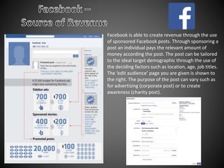 Facebook is able to create revenue through the use
of sponsored Facebook posts. Through sponsoring a
post an individual pays the relevant amount of
money according the post. The post can be tailored
to the ideal target demographic through the use of
the deciding factors such as location, age, job titles.
The ‘edit audience’ page you are given is shown to
the right. The purpose of the post can vary such as
for advertising (corporate post) or to create
awareness (charity post).
 