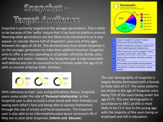 Snapchat is primarily targeted at the younger generations. This is likely
to be because of the ‘selfie’ nature that it has built its platform around.
Meaning older generations are less likely to be interested in as it may
appear un natural. Nearly half of Snapchat’s users are of the ages
between the ages of 18-24. This demonstrates how reliant Snapchat is
on the younger generation to make their platform function. Snapchat
aims to offer a service appealing to all gender, ethnicity, family, class,
self image and nation. However, the Snapchat user is now reasonably
well defined and can be assumed to be a Female under the age of 25
with an income of below $50k. (Hartley)
The user demographic of snapchat is
largely female dominated with a female
to male ratio of 3:7. The same patterns
are shown in the age of Snapchat users
being 71% of the users being under the
age of 25. The user demographic in
accordance to ABC1 profile is most
likely to be C1-E due to the young age,
with the majority of the users being un
employed and still in education.
With reference to Katz’ uses and gratifications theory, Snapchat
users come under the role of ‘Personal relationship’ as the
Snapchat user is able to build a close bond with their friend(s) via
seeing each other’s face and being able to express themselves
through the use of emojis and facial expression. The Snapchat
user is also able to be informed/educated about someone’s life if
they are to post daily Snapchats (Inform and Educate)
 