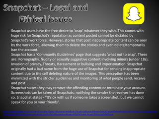 Snapchat users have the free desire to ‘snap’ whatever they wish. This comes with
huge risk for Snapchat’s reputation as content posted cannot be dictated by
Snapchat’s work force. However, stories that post inappropriate content can be seen
by the work force, allowing them to delete the stories and even delete/temporarily
ban the account.
Snapchat has a ‘Community Guidelines’ page that suggests ‘what not to snap’. These
are: Pornography, Nudity or sexually suggestive content involving minors (under 18s),
Invasion of privacy, Threats, Harassment or bullying and impersonation. Snapchat
originally had a bad name from the huge use of Snapchat for sending inappropriate
content due to the self deleting nature of the images. This perception has been
minimized with the stricter guidelines and monitoring of what people send, receive
and post.
Snapchat states they may remove the offending content or terminate your account.
Screenshots can be taken of Snapchats, notifying the sender the receiver has done
so. Snapchat states - “It’s ok with us if someone takes a screenshot, but we cannot
speak for you or your friends”.
https://www.google.co.uk/url?sa=t&rct=j&q=&esrc=s&source=web&cd=1&cad=rja&uact=8&ved=0ahUKEwjLw8DdmMHQAhVMDcAKHRc2D1QQFggcMAA&
url=https%3A%2F%2Fsupport.snapchat.com%2Fa%2Fguidelines&usg=AFQjCNFizAah-N-qdrCERZqUtpj5RBOUnw
 