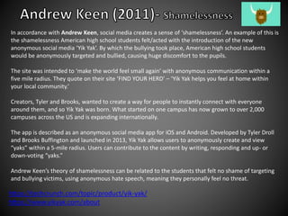 In accordance with Andrew Keen, social media creates a sense of ‘shamelessness’. An example of this is
the shamelessness American high school students felt/acted with the introduction of the new
anonymous social media ‘Yik Yak’. By which the bullying took place, American high school students
would be anonymously targeted and bullied, causing huge discomfort to the pupils.
The site was intended to ‘make the world feel small again’ with anonymous communication within a
five mile radius. They quote on their site ‘FIND YOUR HERD’ – ‘Yik Yak helps you feel at home within
your local community.’
Creators, Tyler and Brooks, wanted to create a way for people to instantly connect with everyone
around them, and so Yik Yak was born. What started on one campus has now grown to over 2,000
campuses across the US and is expanding internationally.
The app is described as an anonymous social media app for iOS and Android. Developed by Tyler Droll
and Brooks Buffington and launched in 2013, Yik Yak allows users to anonymously create and view
“yaks” within a 5-mile radius. Users can contribute to the content by writing, responding and up- or
down-voting “yaks.”
Andrew Keen’s theory of shamelessness can be related to the students that felt no shame of targeting
and bullying victims, using anonymous hate speech, meaning they personally feel no threat.
https://techcrunch.com/topic/product/yik-yak/
https://www.yikyak.com/about
 