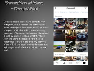 My social media network will compete with
Instagram. This is because the network uses
photo sharing with location to direct the users.
Instagram is widely used in the car spotting
community. The use of the hashtag #liveupload
is used by spotters to share what they have
seen and share the location for others to
experience the cars in the area. My network
offers to fulfil the needs already demonstrated
by Instagram and take the activity to the next
level.
 