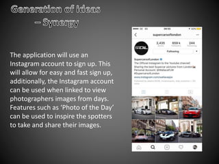 The application will use an
Instagram account to sign up. This
will allow for easy and fast sign up,
additionally, the Instagram account
can be used when linked to view
photographers images from days.
Features such as ‘Photo of the Day’
can be used to inspire the spotters
to take and share their images.
 