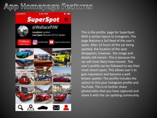 This is the profile page for SuperSpot.
With a similar layout to Instagram, The
page features a 3x3 feed of the user’s
spots. After 12 hours of the car being
spotted, the location of the spot
disappears, however, the image and
details still remain. This is because the
car will most likely have moved. The
user’s profile can be followed to see their
most recent spots. This allows user’s to
gain reputation and become a well
known spotter. The profile includes the
option to link your Instagram profile and
YouTube. This is to further share
photo/video that you have captured and
share it with the car spotting community.
 