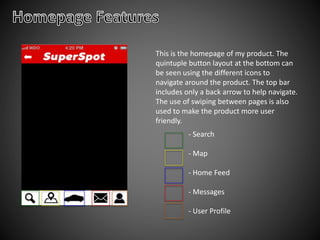 This is the homepage of my product. The
quintuple button layout at the bottom can
be seen using the different icons to
navigate around the product. The top bar
includes only a back arrow to help navigate.
The use of swiping between pages is also
used to make the product more user
friendly.
- Search
- Map
- Home Feed
- Messages
- User Profile
 