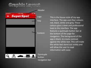 This is the house style of my app
interface. The app uses four colours:
red, black, white and grey. These
colours give a sleek and professional
look to the interface. The app
features a quintuple button bar at
the bottom of the page for
navigation. The background of the
app is black, to create contrast
against the white text. This will make
the white text stand out visibly and
will allow the user to read
information with ease.
Quintuple
button
navigation bar
Header
Content
Title
Logo
 