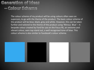 The colour scheme of my product will be using colours often seen on
supercars, to go with the theme of the product. The basic colour scheme of
the product will be blue, black, grey and white. However, this can be taken
further and tailored to the theme of the product using ‘Nitrous Blue’ – A
bespoke colour created by Ford for use on the Focus RS, an extreme and
vibrant colour, seen top stand out, a well recognized tone of blue. This
colour scheme is also similar to Facebook’s colour scheme.
 