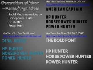 Social Media name ideas –
Horsepower Hunter
HP Hunter
Power Hunt
Idea Two – Text One ‘DevilBreeze’
http://www.dafont.com/devilbreeze.font
Idea Two – Text Two ‘AMERICAN CAPTAIN’
http://www.dafont.com/americancaptain.font
Idea Two – Text Three ‘THE BOLD FONT’
http://www.dafont.com/the-bold-font.font
 