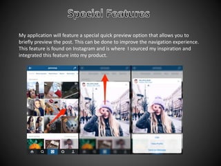 My application will feature a special quick preview option that allows you to
briefly preview the post. This can be done to improve the navigation experience.
This feature is found on Instagram and is where I sourced my inspiration and
integrated this feature into my product.
 