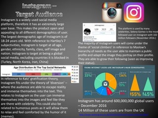 Instagram is a widely used social media
platform, therefore it has an extremely large
user base. This makes the product open and
appealing to all different demographics of user.
The largest demographic age of Instagram is of
18-24 years old. With reference to Hartley’s 7
subjectivities, Instagram is target at all age,
gender, ethnicity, family, class, self image and
nation. Instagram is target at being a global
social media, excluding countries it is blocked in
(Turkey, North Korea, Iran, China)
In reference to Katz’ gratification theory,
Instagram fits under the theory of ‘diversion’ –
where the audience are able to escape reality
and immerse themselves into the text. This
relates to Instagram as the user can immerse
themselves into the images and feel like they
are there with celebrity. This could also be
related to humorous posts as it will allow them
to relax and feel comforted by the humor of it
(memes).
The platform is used by many
celebrities, Selena Gomez is the most
followed user on Instagram with 102
million followers (November 2016.)
The majority of Instagram users will come under the
theme of ‘social climbers’ in reference to Maslow’s
hierarchy of needs as the user able to maintain a public
profile and adapt the image they portray on their profile.
They are able to grow their following (seen as improving
their status).
Instagram has around 600,000,000 global users
– December 2016
14 Million of these users are from the UK
http://www.rosemcgrory.co.uk/2016/01/04/social-media-statistics-2016/
 