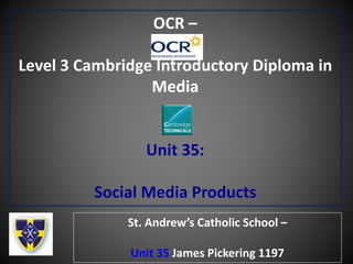 OCR –
Level 3 Cambridge Introductory Diploma in
Media
Unit 35:
Social Media Products
St. Andrew’s Catholic School –
Unit 35 James Pickering 1197
 