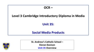 OCR –
Level 3 Cambridge Introductory Diploma in Media
Unit 35:
Social Media Products
St. Andrew’s Catholic School –
Kieran Davison
Unit 35 Overview
 