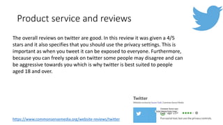 Product service and reviews
The overall reviews on twitter are good. In this review it was given a 4/5
stars and it also specifies that you should use the privacy settings. This is
important as when you tweet it can be exposed to everyone. Furthermore,
because you can freely speak on twitter some people may disagree and can
be aggressive towards you which is why twitter is best suited to people
aged 18 and over.
https://www.commonsensemedia.org/website-reviews/twitter
 
