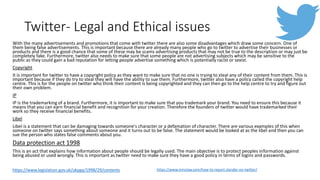 Twitter- Legal and Ethical issues
With the many advertisements and promotions that come with twitter there are also some disadvantages which draw some concern. One of
them being false advertisements. This is important because there are already many people who go to twitter to advertise their businesses or
products and there is a good chance that some of these may be scams advertising products that may not be true to the description or may just be
completely fake. Furthermore, twitter also needs to make sure that some people are not advertising subjects which may be sensitive to the
public as they could gain a bad reputation for letting people advertise something which is potentially racist or sexist.
Copyright
It is important for twitter to have a copyright policy as they want to make sure that no one is trying to steal any of their content from them. This is
important because if they do try to steal they will have the ability to sue them. Furthermore, twitter also have a policy called the copyright help
centre. This is for the people on twitter who think their content is being copyrighted and they can then go to the help centre to try and figure out
their own problem.
IP
IP is the trademarking of a brand. Furthermore, it is important to make sure that you trademark your brand. You need to ensure this because it
means that you can earn financial benefit and recognition for your creation. Therefore the founders of twitter would have trademarked their
work so they receive financial benefits.
Libel
Libel is a statement that can be damaging towards someone's character or a defamation of character. There are various examples of this when
someone on twitter says something about someone and it turns out to be false. The statement would be looked at as the libel and then you can
sue the person who states false comments about you.
Data protection act 1998
This is an act that explains how information about people should be legally used. The main objective is to protect peoples information against
being abused or used wrongly. This is important as twitter need to make sure they have a good policy in terms of logins and passwords.
https://www.minclaw.com/how-to-report-slander-on-twitter/https://www.legislation.gov.uk/ukpga/1998/29/contents
 