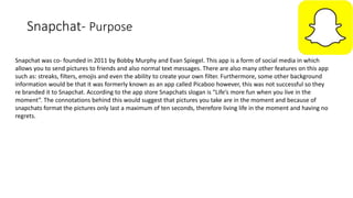 Snapchat- Purpose
Snapchat was co- founded in 2011 by Bobby Murphy and Evan Spiegel. This app is a form of social media in which
allows you to send pictures to friends and also normal text messages. There are also many other features on this app
such as: streaks, filters, emojis and even the ability to create your own filter. Furthermore, some other background
information would be that it was formerly known as an app called Picaboo however, this was not successful so they
re branded it to Snapchat. According to the app store Snapchats slogan is “Life’s more fun when you live in the
moment”. The connotations behind this would suggest that pictures you take are in the moment and because of
snapchats format the pictures only last a maximum of ten seconds, therefore living life in the moment and having no
regrets.
 