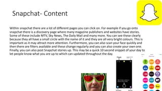 Snapchat- Content
Within snapchat there are a lot of different pages you can click on. For example if you go onto
snapchat there is a discovery page where many magazine publishers and websites have stories.
Some of these include MTV, Sky News, The Daily Mail and many more. You can see these clearly
because they all have a small circle with the name of it and they are all very bright colours. This is
important as it may attract more attention. Furthermore, you can also scan your face quickly and
then there are filters available and these change regularly and you can also create your own one.
Finally, you can also post Snapchat stories up. This may be a quick 10 second snippet of your day to
let people know what you are up to which can updated throughout the day.
 