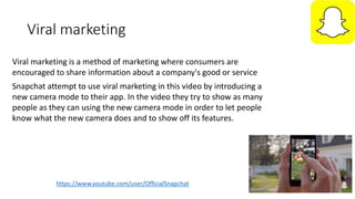 Viral marketing
https://www.youtube.com/user/OfficialSnapchat
Snapchat attempt to use viral marketing in this video by introducing a
new camera mode to their app. In the video they try to show as many
people as they can using the new camera mode in order to let people
know what the new camera does and to show off its features.
Viral marketing is a method of marketing where consumers are
encouraged to share information about a company's good or service
 