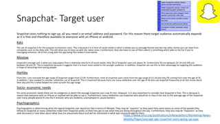 Snapchat- Target user
Snapchat costs nothing to sign up, all you need is an email address and password. For this reason there target audience automatically expands
as it is free and therefore available to everyone with an iPhone or android.
Katz
The use of snapchat is for the purpose to entertain users. This is because it is a form of social media in which it allows you to message friends and also has other stories you can view from
companies such as the daily mail. This will allow you to keep up with the latest news. Furthermore, they also have to use of filters which is something which adds to the fun if you're
messaging someone. All of this a long with the app being free makes it even better.
Maslow
Snapchat's average user is what you may expect from a relatively new form of social media. Only 2% of Snapchat users are above 35. furthermore 5% are between 25-34 and 24% are
between 18 and 24. This is important because it suggests that it is much more suited to the younger audience. In addition, Snapchat can use this to their advantage by targeting this audience
in hope of attracting more young people.
Hartley
From this, I can conclude the age range of Snapchat ranges from 13-45. furthermore, most of snapchat users come from the age range of 13-18 and only 2% coming from over the age of 35.
In addition, I also needed to consider celebrities use of Snapchat. This is important because there are many celebrities over the age of 40 who use Snapchat frequently to let fans know about
their day and this is what helped me come up with this age range.
Socio- economic needs
For socio-economic needs there are six categories in which the average Snapchat user may fit into. However, it is also important to consider that Snapchat is free. This is because it
means that everyone with an iPhone or android will be able to use it. Furthermore, many celebrities use Snapchat who would be in class A but due to the average age of the Snapchat
user many people would fit into the E bracket, who are students, unemployed or casual workers.
Psychographics
Psychographics is determining what the typical Snapchat user would act like in terms of lifestyle. They may be “aspirers” as they want they same status as some of the people they
follow on Snapchat as many celebrities make their Snapchat public so their fans get to see what they are doing throughout the day. Furthermore, they also may be “Explorers” as they
seek discovery in new ideas about what they are passionate about and will be interested in what was recommended to them.
https://www.ama.org/publications/eNewsletters/Marketing-News-
Weekly/Pages/average-age-snapchat-users-going-up.aspx
 