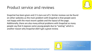 Product service and reviews
https://www.appannie.com/en/apps/ios/app/snapchat/
Snapchat has been given and 2 ½ stars out of 5. Similar reviews can be found
on other websites as the main problem with Snapchat is that people were
not happy with the most recent update and the layout of the page.
Additionally, there are also many ethical problems with Snapchat as many
people say that it exposes some young people due to “sexting” which is
another reason why Snapchat didn't get a great review.
 