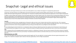 Snapchat- Legal and ethical issues
Snapchat faces similar legal and ethical issues to other social media platforms such as Twitter and Instagram. For example false advertisement.
Furthermore, The Data Protection act of 1998 explains how personal information of people should be legally used by Snapchat. The main objective is to protect
peoples information against being abused or used wrongly. This is important as Snapchat need to make sure they have a good policy in terms of logins and passwords.
In addition, another problem with Snapchat is that some people argue that it has made “Sexting” easier. This is because pictures automatically disappear and it may be
easier for young people to send inappropriate photos without fear. Although it is hard to save Snapchat pictures there are apps which allow you to secretly save
Snapchats which have been sent to you and you can screenshot pictures as well. The main problem with this is that Snapchat is largely used by teenagers. This is
important because many of these people would be underage and therefore considered child pornography.
https://lawstreetmedia.com/news/the-dark-side-of-snapchat/
Copyright
It is important for Snapchat to have a copyright policy as they want to make sure that no one is trying to steal any of their content from them. This is important
because if they do try to steal they will have the ability to sue them. Furthermore, Snapchat also have a policy called the copyright help centre. This is for the people on
Snapchat who think their content is being copyrighted and they can then go to the help centre to try and figure out their own problem.
IP
IP is the trademarking of a brand. Furthermore, it is important to make sure that you trademark your brand. You need to ensure this because it means that you can
earn financial benefit and recognition for your creation. Therefore the founders of Snapchat would have trademarked their work so they receive financial benefits.
Libel
Libel is a statement that can be damaging towards someone's character or a defamation of character. There are various examples of this when someone on Snapchat
says something about someone and it turns out to be false. The statement would be looked at as the libel and then you can sue the person who states false comments
about you.
Data protection act 1998
This is an act that explains how information about people should be legally used. The main objective is to protect peoples information against being abused or used
wrongly. This is important as Snapchat need to make sure they have a good policy in terms of logins and passwords.
https://www.legislation.gov.uk/ukpga/1998/29/contents
 