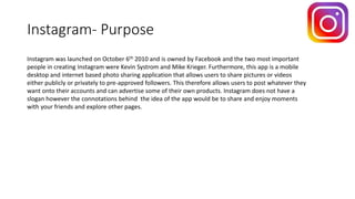 Instagram- Purpose
Instagram was launched on October 6th 2010 and is owned by Facebook and the two most important
people in creating Instagram were Kevin Systrom and Mike Krieger. Furthermore, this app is a mobile
desktop and internet based photo sharing application that allows users to share pictures or videos
either publicly or privately to pre-approved followers. This therefore allows users to post whatever they
want onto their accounts and can advertise some of their own products. Instagram does not have a
slogan however the connotations behind the idea of the app would be to share and enjoy moments
with your friends and explore other pages.
 