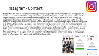 Instagram- Content
Firstly, there are a lot of sections within Instagram in which provides entertainment for the average user. In
addition, one feature is the home page. This allows you to see the posts of all the people you follow which is
important as you can choose whether to like their post or not. The amount of posts on your home page
depends on the amount of people that follow you. Furthermore, if you click on your own profile then this
shows all of the pictures that you’ve posted yourself. Many people who use Instagram post pictures in hopes of
a lot of likes, this normally depends on how many followers you have however you can make your profile open
to the public which means everyone can see your pictures. The last significant page on Instagram is the explore
page. This is something you can go on to see other random pages on Instagram and if you like another pages
posts then you can choose to follow them. Finally, Instagram have added something called an Instagram story.
This is something you can post which can be a short video to tell people what you are doing or many people
use it to inform you if they want you to go like their latest post.
 