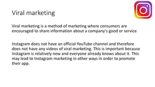 Viral marketing
Viral marketing is a method of marketing where consumers are
encouraged to share information about a company's good or service
Instagram does not have an official YouTube channel and therefore
does not have any videos of viral marketing. This is important because
Instagram is relatively new and everyone already knows about it. This
may lead to Instagram marketing in other ways in order to promote
their app.
 