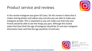 Product service and reviews
https://www.commonsensemedia.org/app-reviews/instagram
In this review Instagram was given 4/5 stars. On this review it states that it
makes sharing photos and videos easy and also you are able to make your
Instagram private. This is important as you can make sure that only your
friends would be able to see the things you post. Although this review
states that they think the age of Instagram should be 15 and over Instagram
themselves have said that the age would be 13 and over.
 