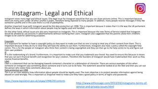 Instagram- Legal and Ethical
Instagram raises many legal and ethical issues. One legal issue for Instagram would be that you can share pictures online. This is important because
there are many users under 18 who's profile is public, therefore being exposed to many people. In addition, many people receive messages if they like
someone's profile and in this case there is a risk of paedophilia.
Another important issue with Instagram would be the data protection act 1998. This is important because it states that it is the way the UK parliament
defines the ways in which information about people may be legally used and handled.
On the other hand, ethical issues are also very important on Instagram. This is important because the new Terms of Service stated that Instagram
would be allowed to use pictures in advertisements without notifying their users. Instagram also suggested that the parents allow their childrens
images to be used for advertising purposes.
Copyright
It is important for twitter to have a copyright policy as they want to make sure that no one is trying to steal any of their content from them. This is
important because if they do try to steal they will have the ability to sue them. Furthermore, Instagram also have a policy called the copyright help
centre. This is for the people on Instagram who think their content is being copyrighted and they can then go to the help centre to try and figure out
their own problem.
IP
IP is the trademarking of a brand. Furthermore, it is important to make sure that you trademark your brand. You need to ensure this because it means
that you can earn financial benefit and recognition for your creation. Therefore the founders of Instagram would have trademarked their work so they
receive financial benefits.
Libel
Libel is a statement that can be damaging towards someone's character or a defamation of character. There are various examples of this when
someone on Instagram says something about someone and it turns out to be false. The statement would be looked at as the libel and then you can sue
the person who states false comments about you.
Data protection act 1998
This is an act that explains how information about people should be legally used. The main objective is to protect peoples information against being
abused or used wrongly. This is important as Snapchat need to make sure they have a good policy in terms of logins and passwords.
https://www.legislation.gov.uk/ukpga/1998/29/contents
http://www.ethicssage.com/2013/03/instagrams-terms-of-
service-and-privacy-issues.html
 