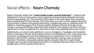Social effects - Noam Chomsky
Noam Chomsky states that “social media erodes normal behaviour”. I believe this
statement is true in many ways such as general communication between humans
and the way people act. This connotes that when in the past when they may have
been socialising with their friends a bit more they are now on their phones because
social media is where everything interesting is happening such as celebrity news. In
addition, Chomsky argues that communication between friends through social
media is causing distraction especially with students and trying to do work which is
significant as they are getting less work done and in turn getting worse test results.
Additionally, on social media platforms such as Instagram, Facebook and Snapchat
there is examples of how social media erodes normal behavior. This is because now
everyone is posting pictures and tweeting such as politicians. This is important
because a lot of their opinions may be disagreed with and not seen as normal
behavior. Therefore, by people seeing tweets and posts like this it potentially
changes the way they view politicians which is important because these are the
people who run the country they live in.
 