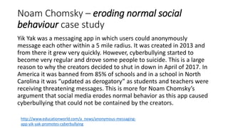 Noam Chomsky – eroding normal social
behaviour case study
Yik Yak was a messaging app in which users could anonymously
message each other within a 5 mile radius. It was created in 2013 and
from there it grew very quickly. However, cyberbullying started to
become very regular and drove some people to suicide. This is a large
reason to why the creators decided to shut in down in April of 2017. In
America it was banned from 85% of schools and in a school in North
Carolina it was “updated as derogatory” as students and teachers were
receiving threatening messages. This is more for Noam Chomsky’s
argument that social media erodes normal behavior as this app caused
cyberbullying that could not be contained by the creators.
http://www.educationworld.com/a_news/anonymous-messaging-
app-yik-yak-promotes-cyberbullying
 