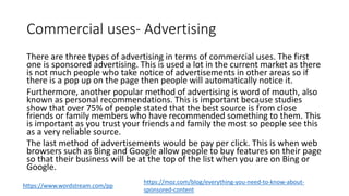 Commercial uses- Advertising
There are three types of advertising in terms of commercial uses. The first
one is sponsored advertising. This is used a lot in the current market as there
is not much people who take notice of advertisements in other areas so if
there is a pop up on the page then people will automatically notice it.
Furthermore, another popular method of advertising is word of mouth, also
known as personal recommendations. This is important because studies
show that over 75% of people stated that the best source is from close
friends or family members who have recommended something to them. This
is important as you trust your friends and family the most so people see this
as a very reliable source.
The last method of advertisements would be pay per click. This is when web
browsers such as Bing and Google allow people to buy features on their page
so that their business will be at the top of the list when you are on Bing or
Google.
https://www.wordstream.com/pp
https://moz.com/blog/everything-you-need-to-know-about-
sponsored-content
 