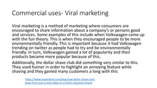Commercial uses- Viral marketing
Viral marketing is a method of marketing where consumers are
encouraged to share information about a company’s or persons good
and services. Some examples of this include when Volkswagen came up
with the fun theory. This is when they encouraged people to be more
environmentally friendly. This is important because it had Volkswagen
trending on twitter as people had to try and be environmentally
friendly. In turn, Volkswagen gained a lot of popularity and their
products became more popular because of this.
Additionally, the dollar shave club did something very similar to this.
They used humor in order to highlight an annoying feature while
shaving and they gained many customers a long with this
https://www.impactbnd.com/blog/how-dollar-shave-club-
grew-from-just-a-viral-video-to-a-615m-valuation-brand
 