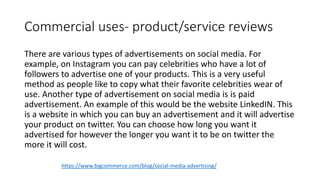 Commercial uses- product/service reviews
There are various types of advertisements on social media. For
example, on Instagram you can pay celebrities who have a lot of
followers to advertise one of your products. This is a very useful
method as people like to copy what their favorite celebrities wear of
use. Another type of advertisement on social media is is paid
advertisement. An example of this would be the website LinkedIN. This
is a website in which you can buy an advertisement and it will advertise
your product on twitter. You can choose how long you want it
advertised for however the longer you want it to be on twitter the
more it will cost.
https://www.bigcommerce.com/blog/social-media-advertising/
 