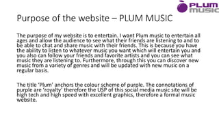 Purpose of the website – PLUM MUSIC
The purpose of my website is to entertain. I want Plum music to entertain all
ages and allow the audience to see what their friends are listening to and to
be able to chat and share music with their friends. This is because you have
the ability to listen to whatever music you want which will entertain you and
you also can follow your friends and favorite artists and you can see what
music they are listening to. Furthermore, through this you can discover new
music from a variety of genres and will be updated with new music on a
regular basis.
The title ‘Plum’ anchors the colour scheme of purple. The connotations of
purple are ‘royalty’ therefore the USP of this social media music site will be
high tech and high speed with excellent graphics, therefore a formal music
website.
 