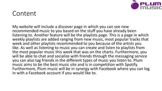 Content
My website will include a discover page in which you can see new
recommended music to you based on the stuff you have already been
listening to. Another feature will be the playlists page. This is a page in which
weekly playlists are added ranging from new music, most popular tracks that
week and other playlists recommended to you because of the artists you
like. As well as listening to music you can create and listen to playlists from
the most popular music this week that was on the charts. Furthermore, you
will be able to chat and socialize with friends through the messaging service
you can also tag friends in the different types of music you listen to. Plum
music aims to be the best music site and is in competition with Spotify.
Furthermore, Plum music will be in synergy with Facebook where you can log
in with a Facebook account if you would like to.
 