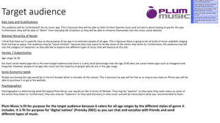 Target audience
Katz Uses and Gratifications
The audience will be “entertained” by my music app. This is because they will be able to listen to their favorite music and not worry about having to pay for the app.
Furthermore, they will be able to “divert” from everyday life situations as they will be able to immerse themselves into the music social website.
Maslow Hierarchy of Needs
I think that there isn't a specific class as the purpose of my app is to entertain people of all ages. This is because there is going to be all kinds of music available ranging
from hip hop to opera. The audience may be “social climbers” because they may aspire to be like some of the artists they listen to. Furthermore, the audience may fall
into the category of ‘explorers’ as they will like to explore the different types of music that will feature on this site.
Hartley 7 Subjectivities
Age range 16-40
For most social media apps this is the main target audience and there is a very small percentage over the age of 40 who use social media apps such as Instagram and
Snapchat. However people of all ages like music but the majority of people who do are in this age range.
Socio-Economic needs
People purchasing this app would be in the A-E bracket which is includes all the classes. This is because my app will be free so as long as you have an iPhone you will be
able to purchase it or go to the website.
Psychographics
Psychographics is determining what the typical Plum Music user would act like in terms of lifestyle. They may be “aspirers” as they want they same status as some of
the artists they listen to. Furthermore, they also may be “Explorers” as they seek discovery in new music and will be interested in what was recommended to them.
Plum Music is fit for purpose for the target audience because it caters for all age ranges by the different styles of genre it
includes. It is fit for purpose for ‘digital natives’ (Prensky 2001) as you can chat and socialize with friends and send
different types of music.
 