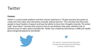 Twitter
Purpose:
Twitter is a social media platform and their mission statement is “To give everyone the power to
create and share ideas and information instantly, without barriers”. This connotes that they want
people to have freedom of speech and have the ability to share their thoughts instantly. The verbal
code “share ideas” connotes that anyone is free to say whatever they want, whether it be on
political issues or topics about everyday life. Twitter was created by Jack Dorsey in 2006 and rapidly
grew and gained popularity worldwide.
 